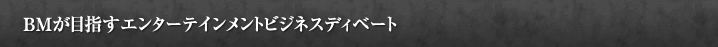 BMが目指すエンターテイメントビジネスディベート