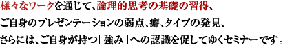 様々なワークを通じて、論理的思考の基礎の習得、自身のプレゼンテーションの弱点の発見、ご自身の癖、タイプの発見、ご自身の強みの認識を促してゆくセミナーです。