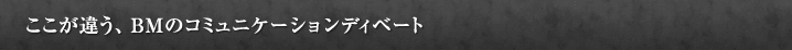 ここが違う、BMのコミュニケーションディベート