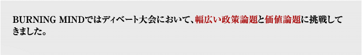 BURNING MINDではディベート大会において、幅広い政策論題と価値論題に挑戦してきました。