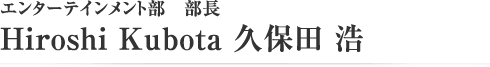 エンターテイメント部　部長　Hiroshi Kubota 久保田 浩