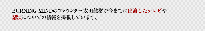 BURNING MINDの理事（最高執行責任者）太田龍樹が今までに出演したテレビや講演についての情報を掲載しています。