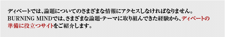 ディベートでは、議題についてのさまざまな情報にアクセスしなければなりません。BURNING MINDではさまざまな議題・テーマに取り組んできた経験から、ディベートの準備に役立つサイトをご紹介します。